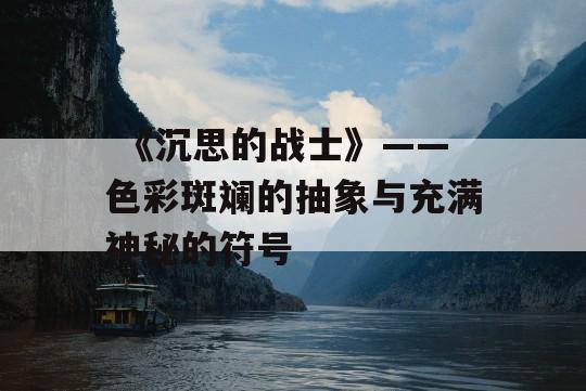  《沉思的战士》——色彩斑斓的抽象与充满神秘的符号